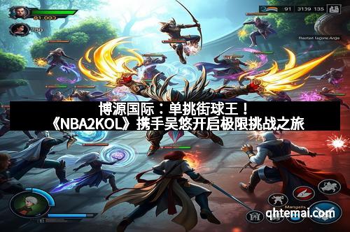博源国际：单挑街球王！《NBA2KOL》携手吴悠开启极限挑战之旅