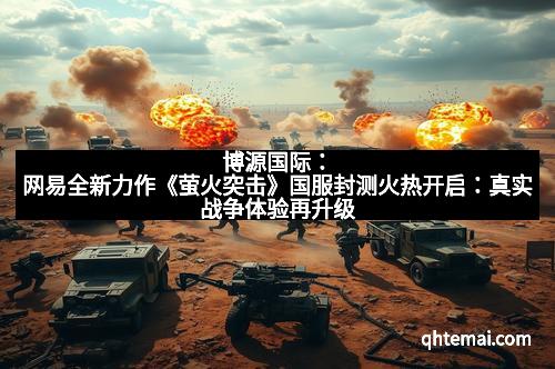 博源国际：网易全新力作《萤火突击》国服封测火热开启：真实战争体验再升级