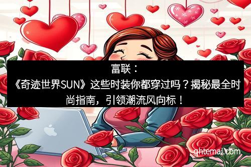 富联：《奇迹世界SUN》这些时装你都穿过吗？揭秘最全时尚指南，引领潮流风向标！
